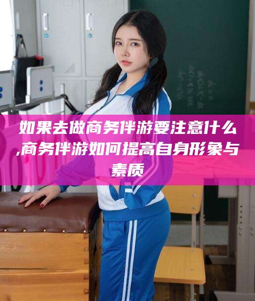 衢州如果去做商务伴游要注意什么,商务伴游如何提高自身形象与素质