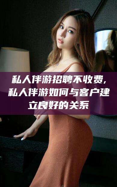 衢州私人伴游招聘不收费,私人伴游如何与客户建立良好的关系