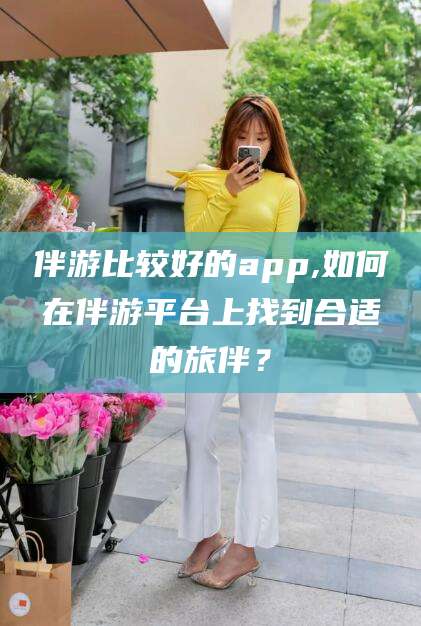 衢州伴游比较好的app,如何在伴游平台上找到合适的旅伴？