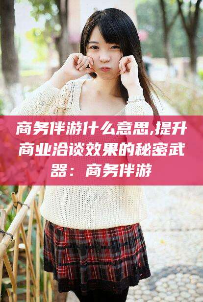 衢州商务伴游什么意思,提升商业洽谈效果的秘密武器：商务伴游