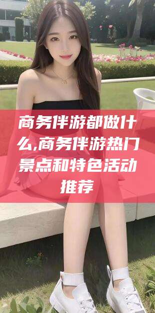 衢州商务伴游都做什么,商务伴游热门景点和特色活动推荐