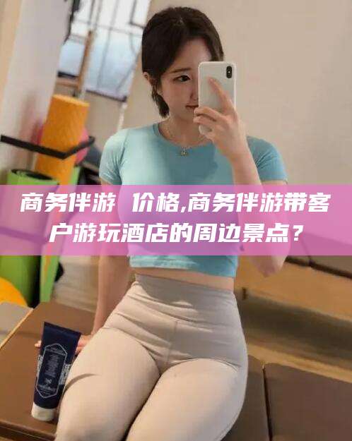 衢州商务伴游 价格,商务伴游带客户游玩酒店的周边景点？