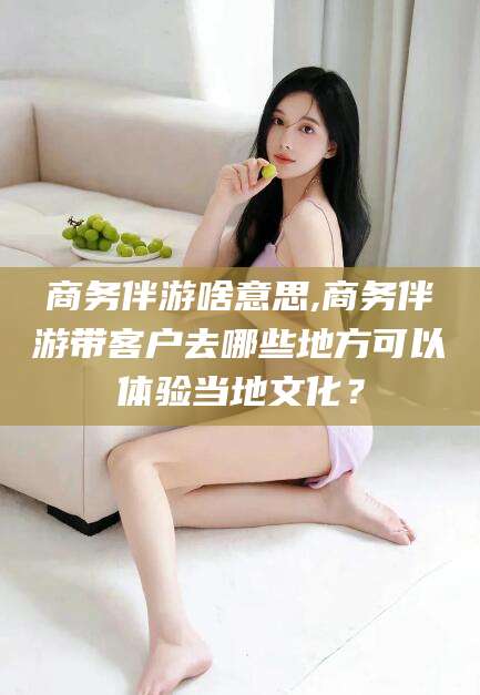 衢州商务伴游啥意思,商务伴游带客户去哪些地方可以体验当地文化？