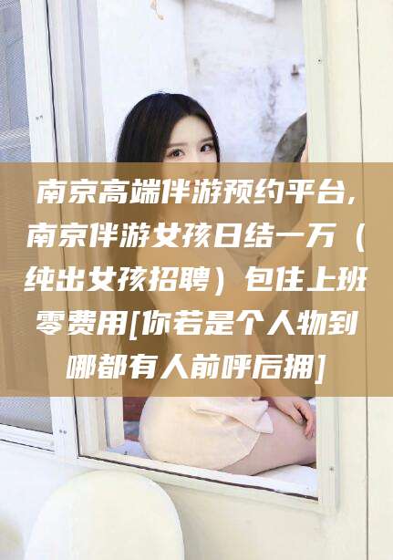 衢州南京高端伴游预约平台,南京伴游女孩日结一万（纯出女孩招聘）包住上班零费用[你若是个人物到哪都有人前呼后拥]