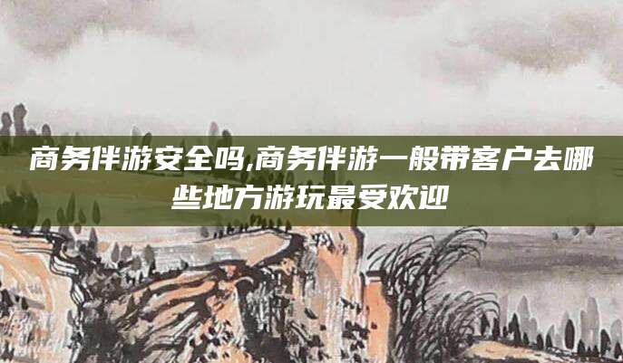 衢州商务伴游安全吗,商务伴游一般带客户去哪些地方游玩最受欢迎
