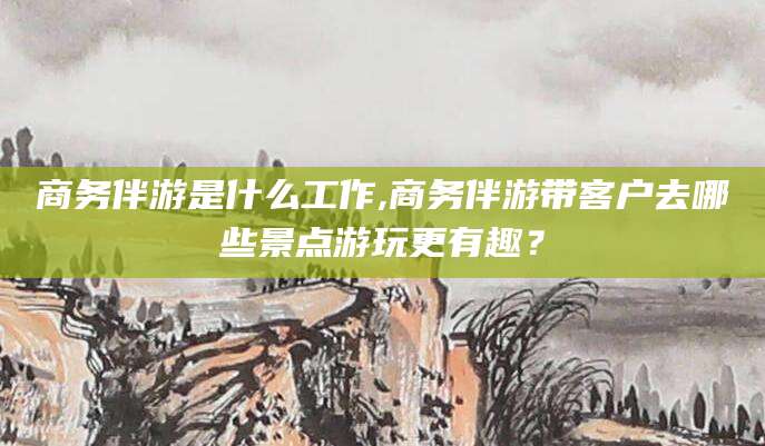 衢州商务伴游是什么工作,商务伴游带客户去哪些景点游玩更有趣？