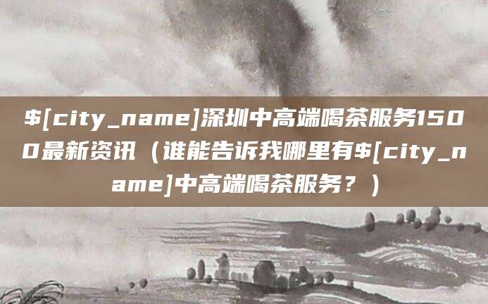 衢州深圳中高端喝茶服务1500最新资讯(谁能告诉我哪里有衢州中高端喝茶服务?)