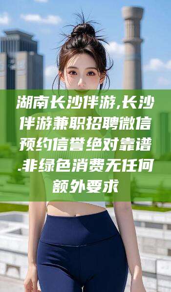 衢州湖南长沙伴游,长沙伴游兼职招聘微信预约信誉绝对靠谱.非绿色消费无任何额外要求