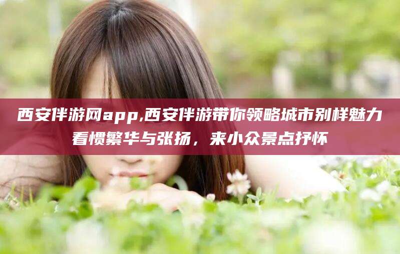 衢州西安伴游网app,西安伴游带你领略城市别样魅力看惯繁华与张扬，来小众景点抒怀