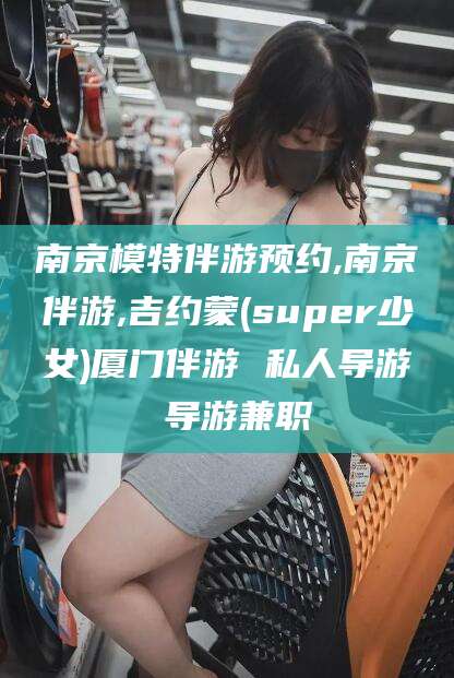 衢州南京模特伴游预约,南京伴游,吉约蒙(super少女)厦门伴游 私人导游 导游兼职