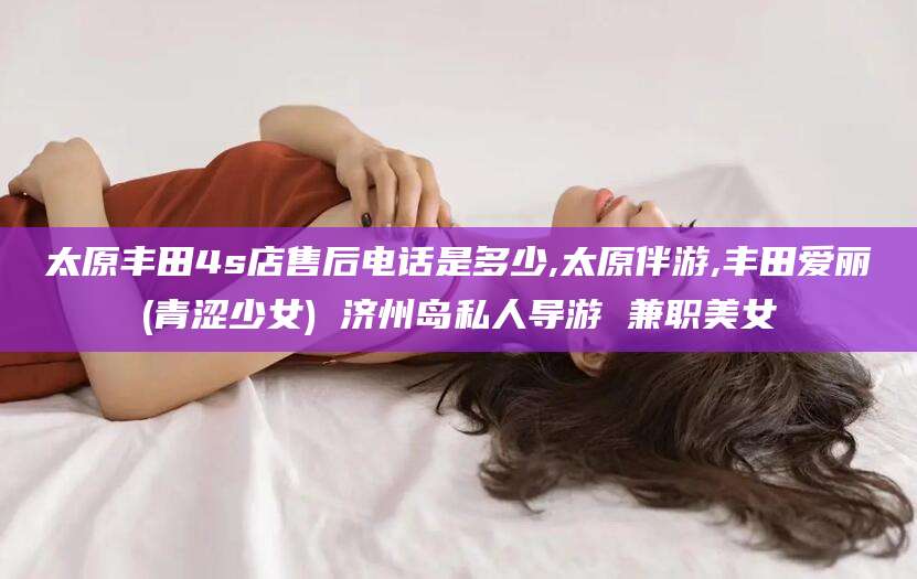 衢州太原丰田4s店售后电话是多少,太原伴游,丰田爱丽(青涩少女) 济州岛私人导游 兼职美女