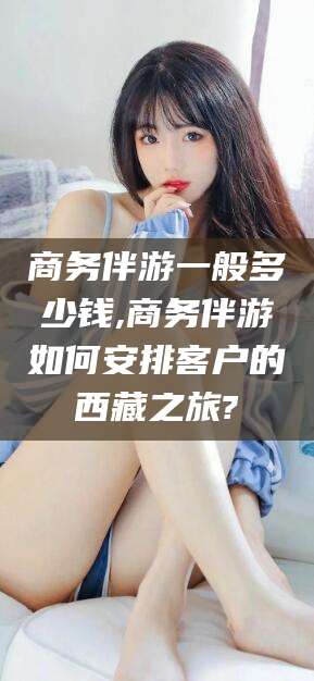 衢州商务伴游一般多少钱,商务伴游如何安排客户的西藏之旅?