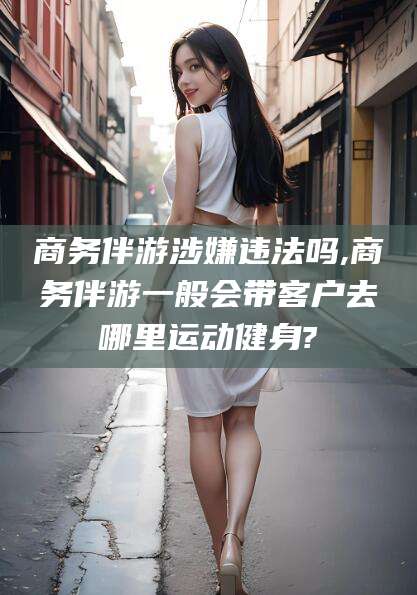 衢州商务伴游涉嫌违法吗,商务伴游一般会带客户去哪里运动健身?