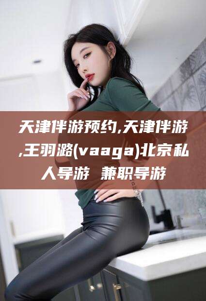 衢州天津伴游预约,天津伴游,王羽潞(vaaga)北京私人导游 兼职导游