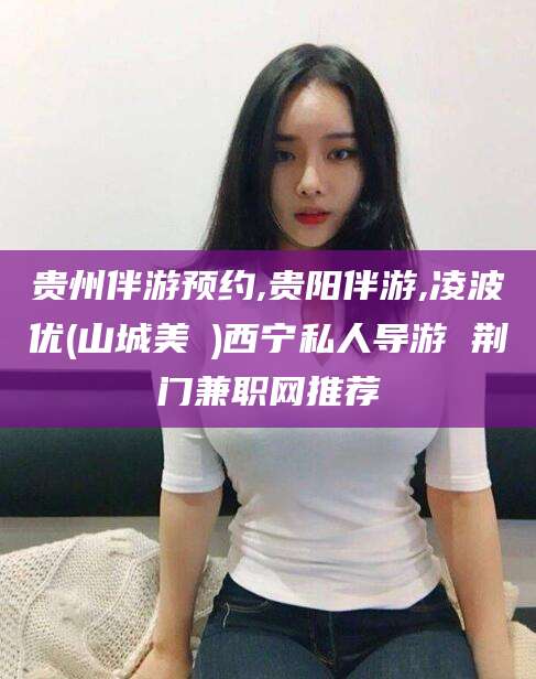 衢州贵州伴游预约,贵阳伴游,凌波优(山城美姫)西宁私人导游 荆门兼职网推荐