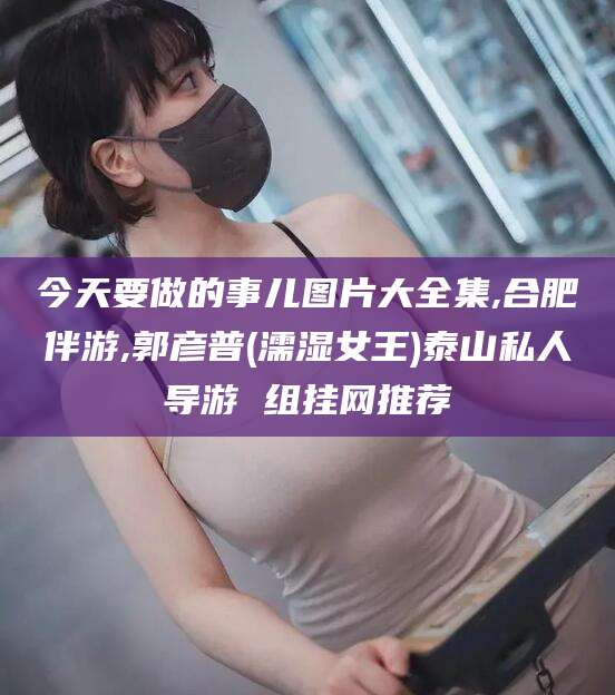 衢州今天要做的事儿图片大全集,合肥伴游,郭彦普(濡湿女王)泰山私人导游 组挂网推荐