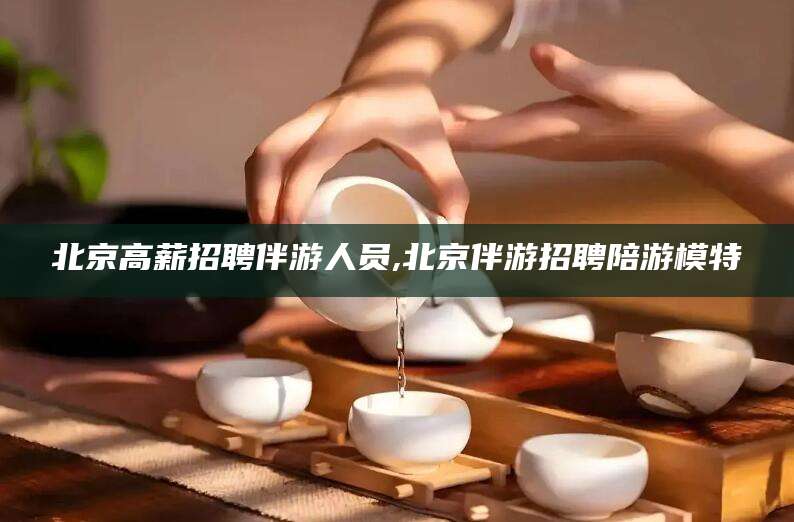 衢州北京高薪招聘伴游人员,北京伴游招聘陪游模特