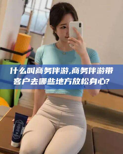 衢州什么叫商务伴游,商务伴游带客户去哪些地方放松身心?