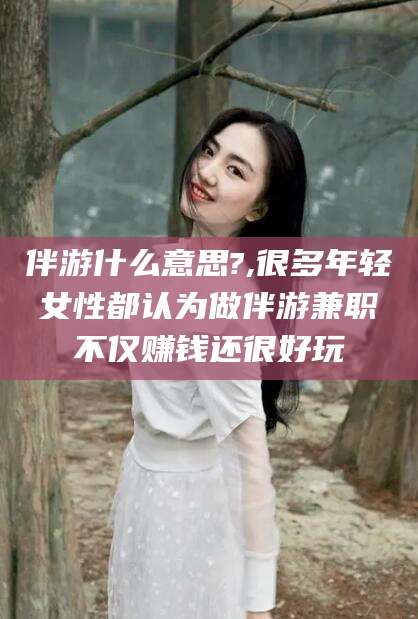衢州伴游什么意思?,很多年轻女性都认为做伴游兼职不仅赚钱还很好玩