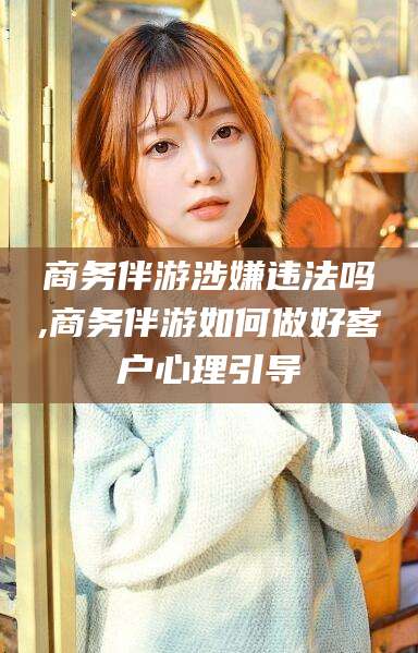 衢州商务伴游涉嫌违法吗,商务伴游如何做好客户心理引导