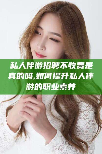 衢州私人伴游招聘不收费是真的吗,如何提升私人伴游的职业素养