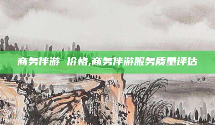衢州商务伴游 价格,商务伴游服务质量评估