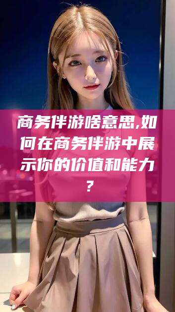 衢州商务伴游啥意思,如何在商务伴游中展示你的价值和能力？