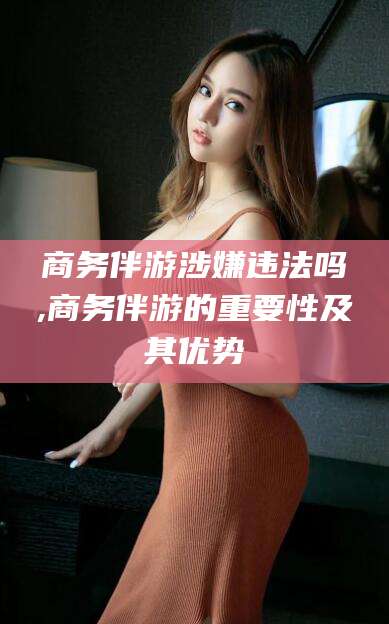 衢州商务伴游涉嫌违法吗,商务伴游的重要性及其优势