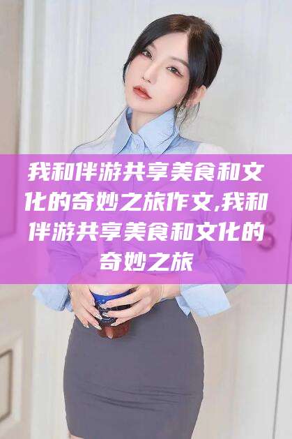 衢州我和伴游共享美食和文化的奇妙之旅作文,我和伴游共享美食和文化的奇妙之旅