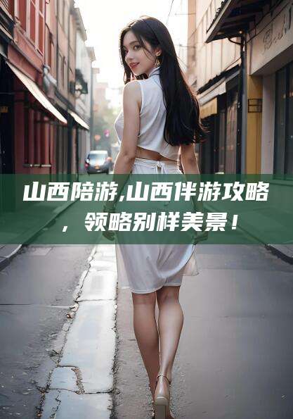 衢州山西陪游,山西伴游攻略，领略别样美景！