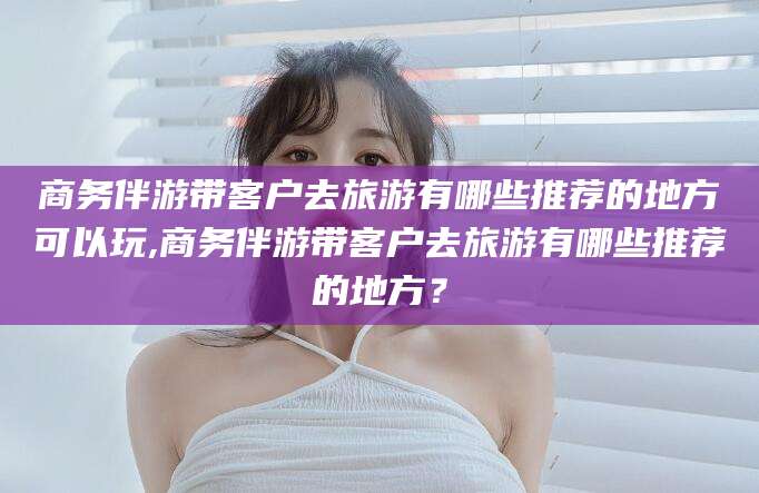 商务伴游带客户去旅游有哪些推荐的地方可以玩,商务伴游带客户去旅游有哪些推荐的地方?