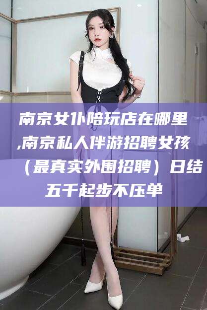 衢州南京女仆陪玩店在哪里,南京私人伴游招聘女孩（最真实外围招聘）日结五千起步不压单