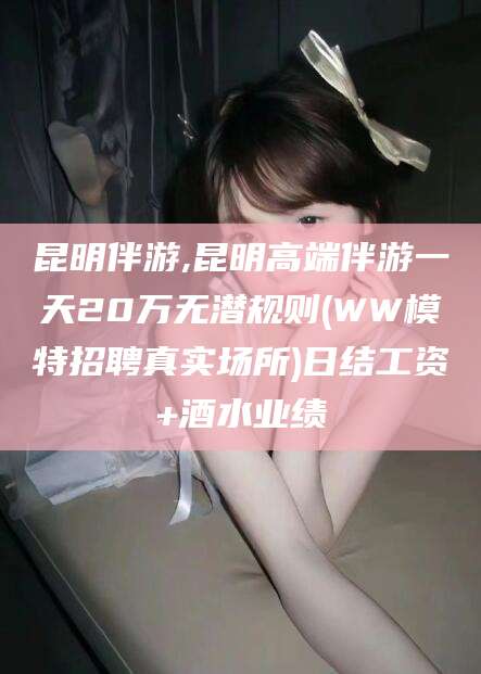 衢州昆明伴游,昆明高端伴游一天20万无潜规则(WW模特招聘真实场所)日结工资+酒水业绩