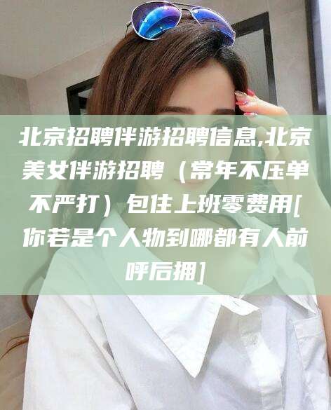 衢州北京招聘伴游招聘信息,北京美女伴游招聘（常年不压单不严打）包住上班零费用[你若是个人物到哪都有人前呼后拥]