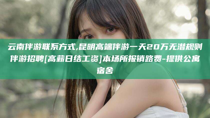 衢州云南伴游联系方式,昆明高端伴游一天20万无潜规则伴游招聘[高薪日结工资]本场所报销路费-提供公寓宿舍