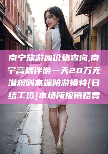 衢州南宁旅游团价格查询,南宁高端伴游一天20万无潜规则高端陪游模特[日结工资]本场所报销路费