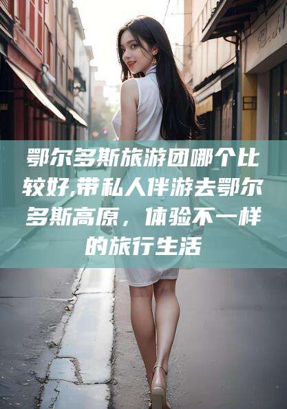 衢州鄂尔多斯旅游团哪个比较好,带私人伴游去鄂尔多斯高原，体验不一样的旅行生活