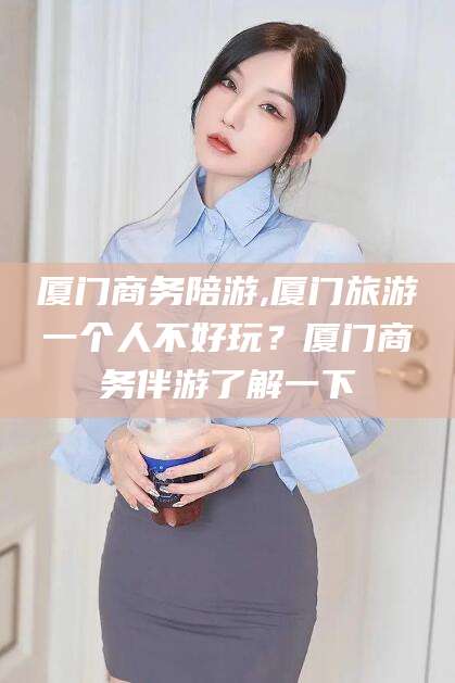 衢州厦门商务陪游,厦门旅游一个人不好玩？厦门商务伴游了解一下