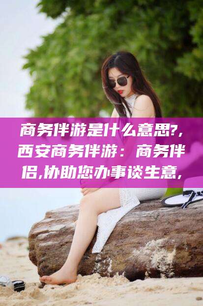 衢州商务伴游是什么意思?,西安商务伴游：商务伴侣,协助您办事谈生意,