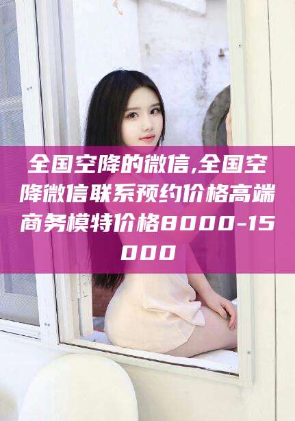 衢州全国空降的微信,全国空降微信联系预约价格高端商务模特价格8000-15000