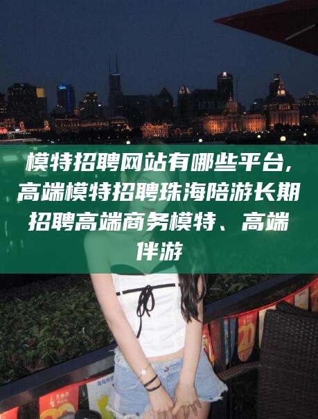 衢州模特招聘网站有哪些平台,高端模特招聘珠海陪游长期招聘高端商务模特、高端伴游