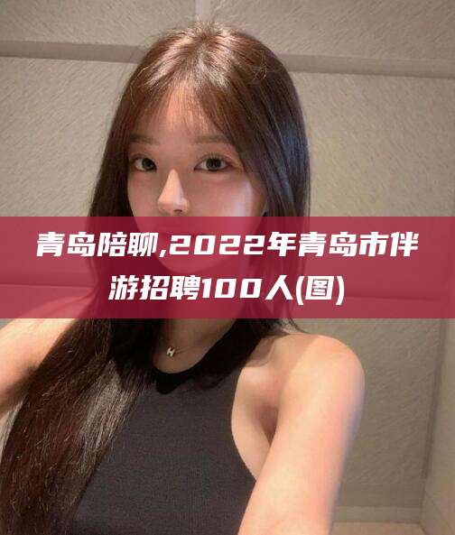 衢州青岛陪聊,2022年青岛市伴游招聘100人(图)