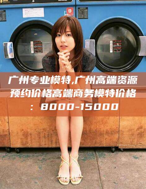 衢州广州专业模特,广州高端资源预约价格高端商务模特价格：8000-15000