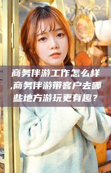 衢州商务伴游工作怎么样,商务伴游带客户去哪些地方游玩更有趣？