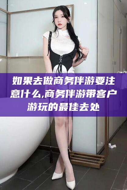 衢州如果去做商务伴游要注意什么,商务伴游带客户游玩的最佳去处