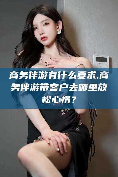 衢州商务伴游有什么要求,商务伴游带客户去哪里放松心情？