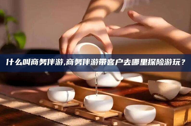 衢州什么叫商务伴游,商务伴游带客户去哪里探险游玩？