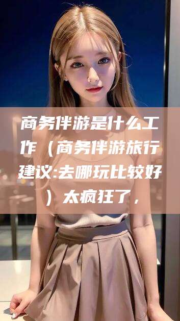 衢州商务伴游是什么工作（商务伴游旅行建议:去哪玩比较好）太疯狂了，