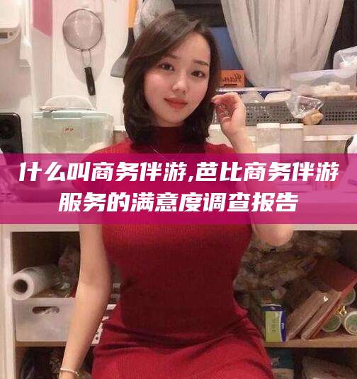 衢州什么叫商务伴游,芭比商务伴游服务的满意度调查报告