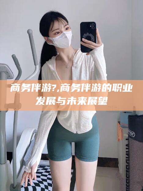 衢州商务伴游?,商务伴游的职业发展与未来展望